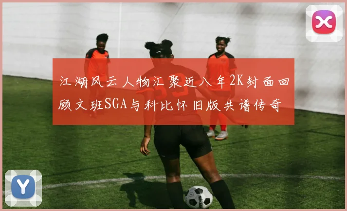 江湖风云人物汇聚近八年2K封面回顾文班SGA与科比怀旧版共谱传奇