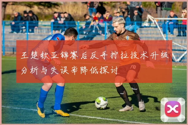 王楚钦亚锦赛后反手拧拉技术升级分析与失误率降低探讨