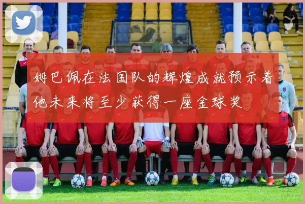 姆巴佩在法国队的辉煌成就预示着他未来将至少获得一座金球奖