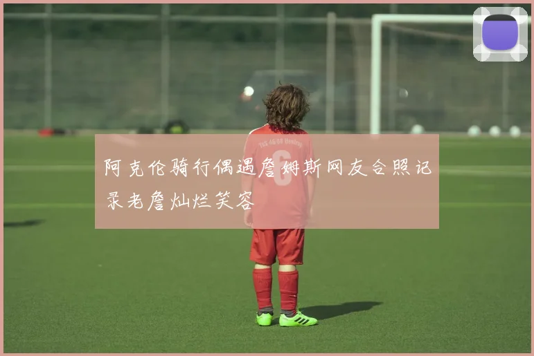 阿克伦骑行偶遇詹姆斯网友合照记录老詹灿烂笑容