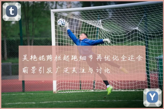 吴艳妮跨栏起跑细节再优化全运会前景引发广泛关注与讨论