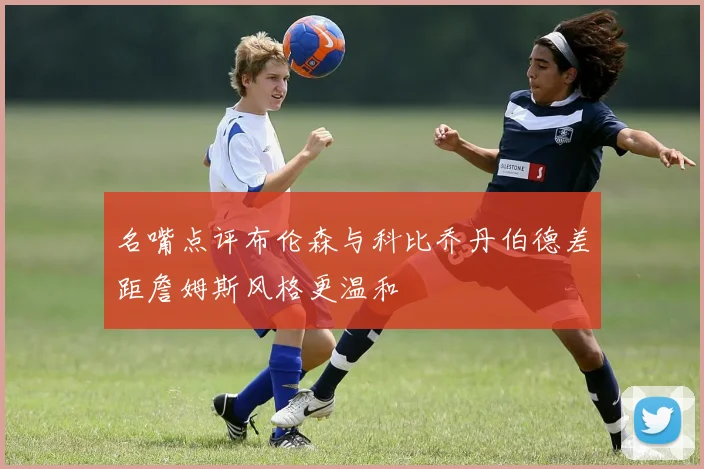 名嘴点评布伦森与科比乔丹伯德差距詹姆斯风格更温和