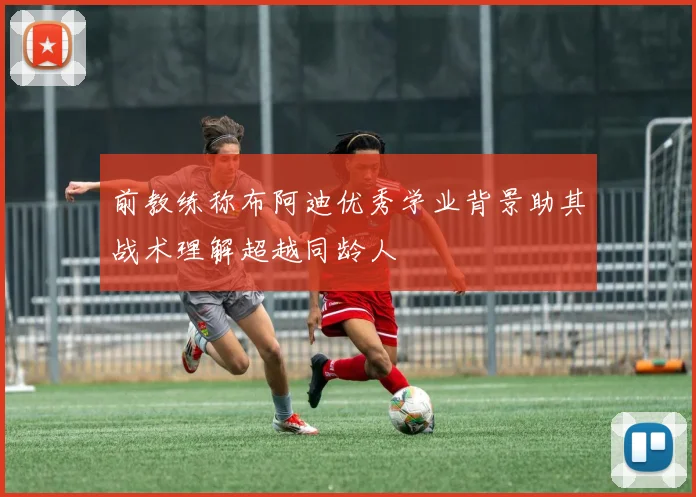 前教练称布阿迪优秀学业背景助其战术理解超越同龄人
