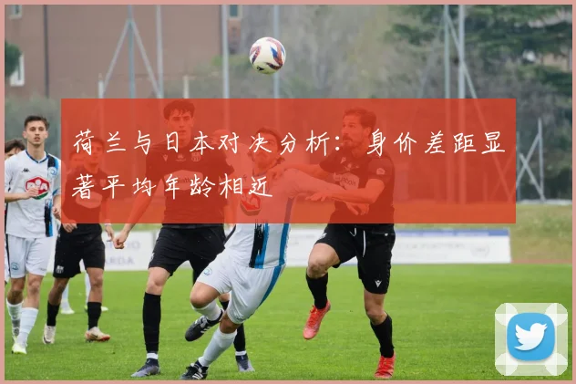 荷兰与日本对决分析：身价差距显著平均年龄相近