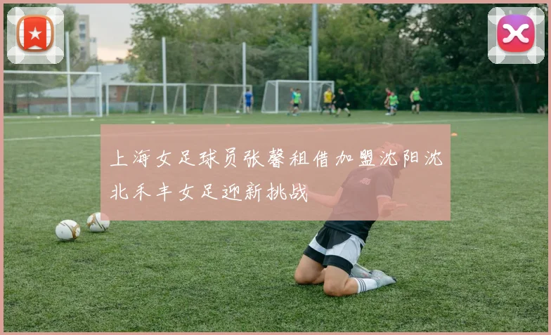 上海女足球员张馨租借加盟沈阳沈北禾丰女足迎新挑战