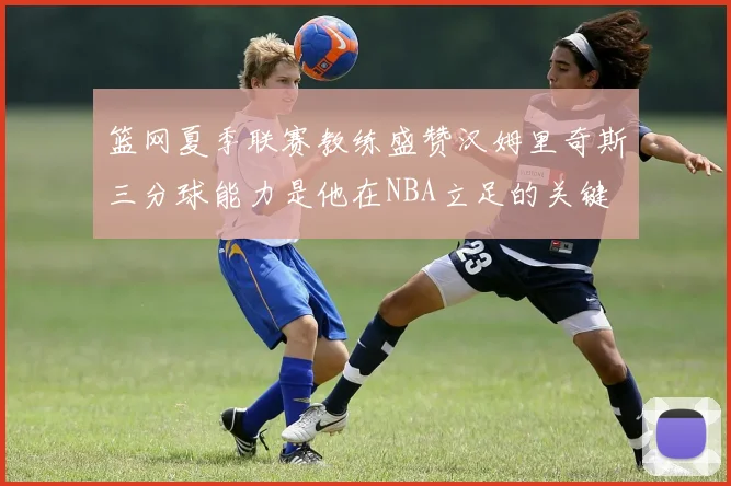 篮网夏季联赛教练盛赞汉姆里奇斯三分球能力是他在NBA立足的关键