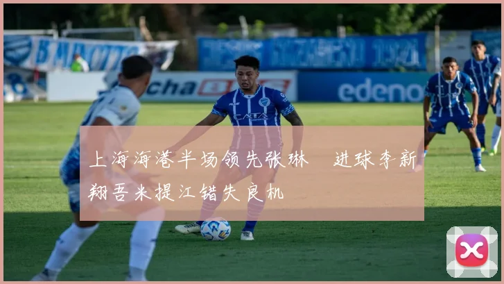 上海海港半场领先张琳芃进球李新翔吾米提江错失良机