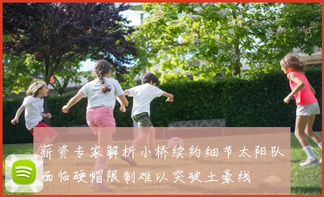 薪资专家解析小桥续约细节太阳队面临硬帽限制难以突破土豪线