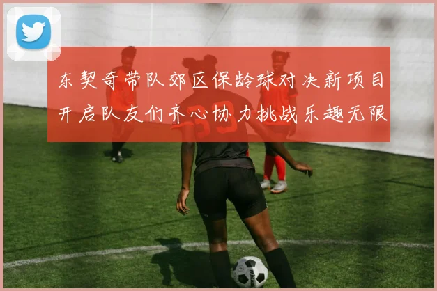东契奇带队郊区保龄球对决新项目开启队友们齐心协力挑战乐趣无限