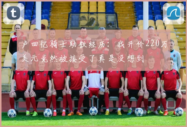 卢回忆骑士助教经历：我开价220万美元竟然被接受了真是没想到