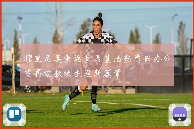 穆里尼奥重返皇马基地熟悉旧办公室再续教练生涯新篇章