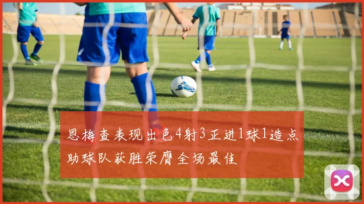 恩梅查表现出色4射3正进1球1造点助球队获胜荣膺全场最佳