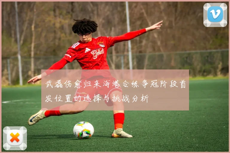 武磊伤愈归来海港合练争冠阶段首发位置的选择与挑战分析
